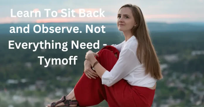 learn to sit back and observe. not everything need - tymoff